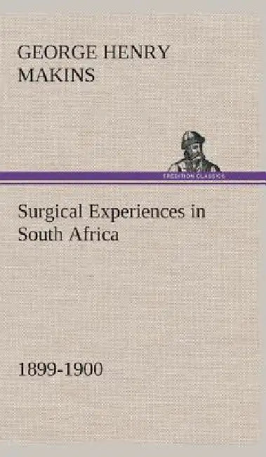 Surgical Experiences in South Africa, 1899-1900 Being Mainly a Clinical Study of the Nature and Effects of Injuries Produced by Bullets of Small Calib by George Henry Makins