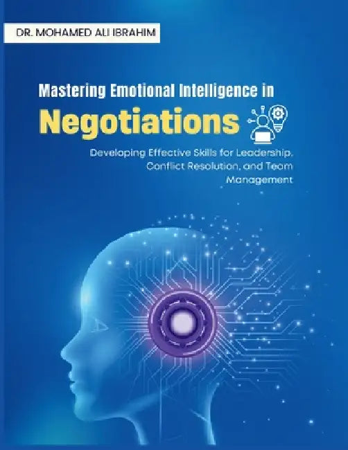 Mastering Emotional Intelligence in Negotiations: Developing Effective Skills for Leadership, Conflict Resolution, and Team Management by Mohamed-Ali Ibrahim