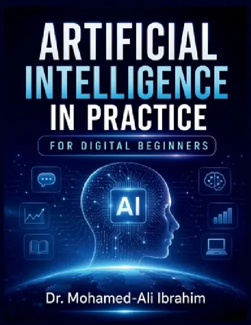 Artificial Intelligence in Practice: A Simple, Practical Guide to Understanding AI, Building Digital Confidence, Staying Safe, and Learning Step by St by Mohamed-Ali Ibrahim