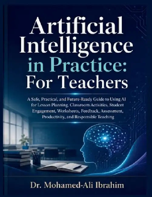 Artificial Intelligence in Practice: A Safe, Practical, and Future-Ready Guide to Using AI for Lesson Planning, Classroom Activities, Student Engageme by Mohamed-Ali Ibrahim