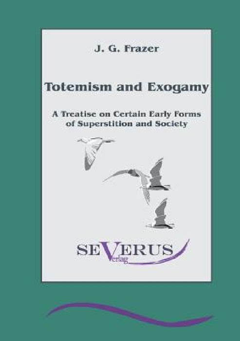 Totemism and Exogamy - A Treatise on Certain Early Forms of Superstition and Society by James George Frazer