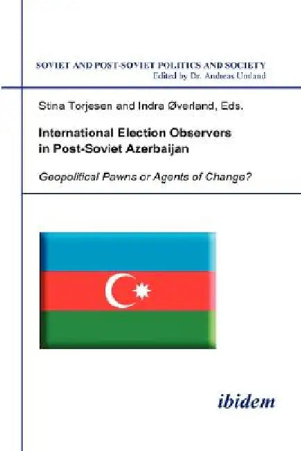 International Election Observers in Post-Soviet Azerbaijan. Geopolitical Pawns or Agents of Change? by Stina Torjesen, Indra Overland, Andreas Umland