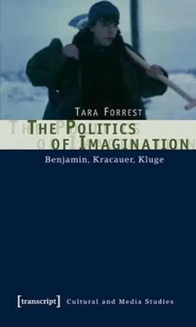 The Politics of Imagination: Benjamin, Kracauer, Kluge by Tara Forrest
