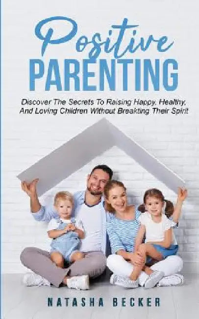 Positive Parenting: Discover The Secrets To Raising Happy, Healthy, And Loving Children Without Breaking Their Spirit by Natasha Becker