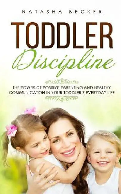 Toddler Discipline: The Power Of Positive Parenting And Healthy Communication In Your Toddler's Everyday Life by Natasha Becker