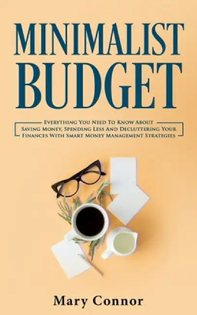 Minimalist Budget: Everything You Need To Know About Saving Money, Spending Less And Decluttering Your Finances With Smart Money Manageme by Mary Connor
