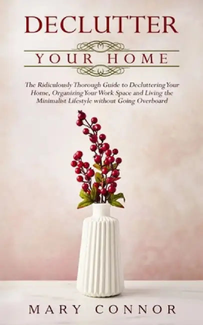 Declutter your Home: The Ridiculously Thorough Guide to Decluttering Your Home, Organizing Your Work Space and Living the Minimalist Lifest by Mary Connor