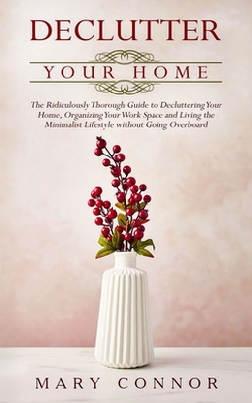 Declutter your Home: The Ridiculously Thorough Guide to Decluttering Your Home, Organizing Your Work Space and Living the Minimalist Lifest by Mary Connor