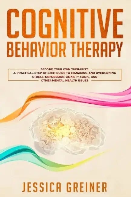 Cognitive Behavior Therapy: A Practical Step By Step Guide To Managing And Overcoming Stress, Depression, Anxiety, Panic, And Other Mental Health by Jessica Greiner