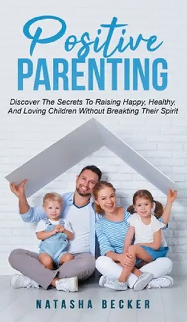 Positive Parenting: Discover The Secrets To Raising Happy, Healthy, And Loving Children Without Breaking Their Spirit by Natasha Becker