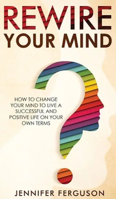 Rewire Your Mind: How To Change Your Mind To Live A Successful And Positive Life On Your Own Terms by Jennifer Ferguson