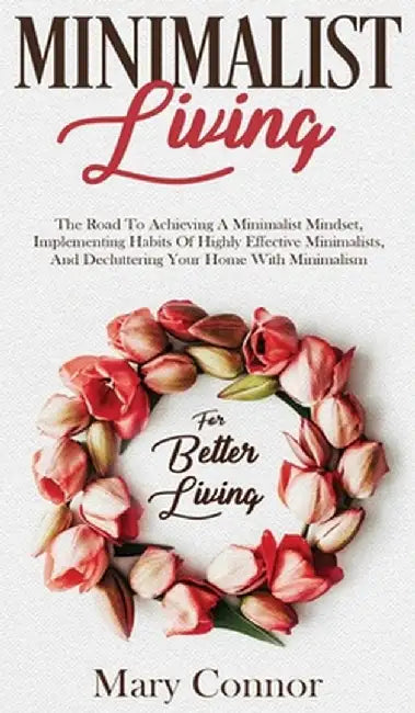 Minimalist Living: The Road To Achieving A Minimalist Mindset, Implementing Habits Of Highly Effective Minimalists, And Decluttering Your by Mary Connor