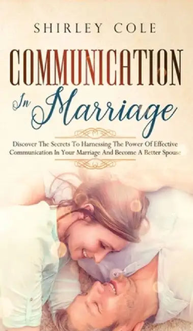 Communication In Marriage: Discover The Secrets To Harnessing The Power Of Effective Communication In Your Marriage And Become A Better Spouse by Shirley Cole