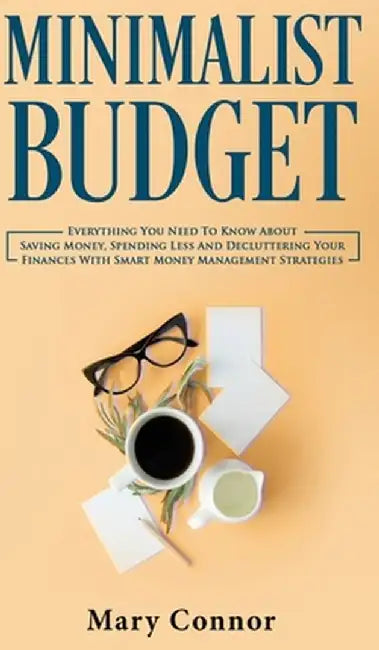 Minimalist Budget: Everything You Need To Know About Saving Money, Spending Less And Decluttering Your Finances With Smart Money Manageme by Mary Connor