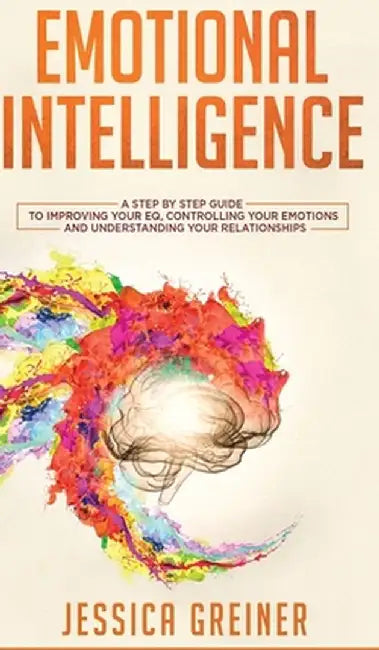 Emotional Intelligence: A Step by Step Guide to Improving Your EQ, Controlling Your Emotions and Understanding Your Relationships by Jessica Greiner