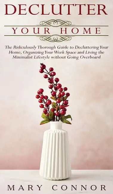 Declutter your Home: The Ridiculously Thorough Guide to Decluttering Your Home, Organizing Your Work Space and Living the Minimalist Lifest by Mary Connor