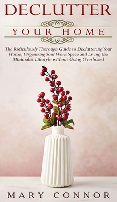 Declutter your Home: The Ridiculously Thorough Guide to Decluttering Your Home, Organizing Your Work Space and Living the Minimalist Lifest by Mary Connor