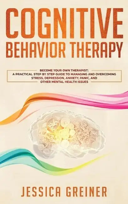 Cognitive Behavior Therapy: A Practical Step By Step Guide To Managing And Overcoming Stress, Depression, Anxiety, Panic, And Other Mental Health by Jessica Greiner