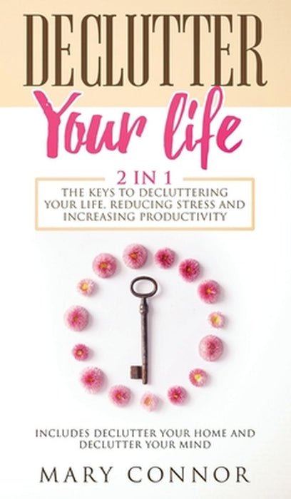 Declutter Your Life: The Keys To Decluttering Your Life, Reducing Stress And Increasing Productivity: Includes Declutter Your Home and Decl by Mary Connor