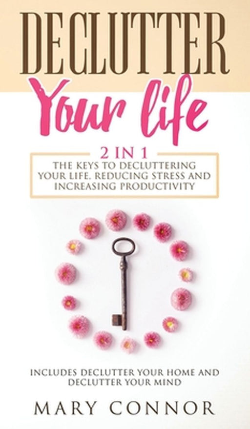 Declutter Your Life: The Keys To Decluttering Your Life, Reducing Stress And Increasing Productivity: Includes Declutter Your Home and Decl by Mary Connor