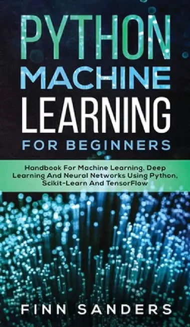 Python Machine Learning For Beginners: Handbook For Machine Learning, Deep Learning And Neural Networks Using Python, Scikit-Learn And TensorFlow by Finn Sanders