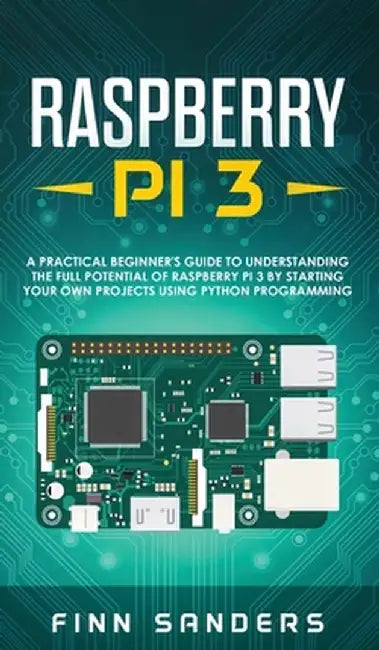 Raspberry Pi 3: A Practical Beginner's Guide To Understanding The Full Potential Of Raspberry Pi 3 By Starting Your Own Projects Using by Finn Sanders