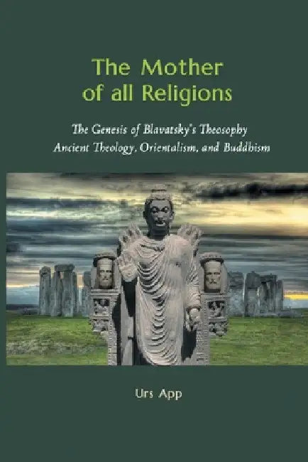 The Mother of All Religions: The Genesis of Blavatsky's Theosophy: Ancient Theology, Orientalism, and Buddhism by Urs App