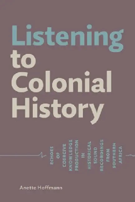Listening to Colonial History: Echoes of Coercive Knowledge Production in Historical Sound Recordings from Southern Africa by Anette Hoffmann