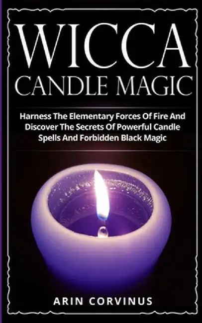 Wicca Candle Magic: Harness The Elementary Forces Of Fire And Discover The Secrets Of Powerful Candle Spells And Forbidden Black Magic by Arin Corvinus