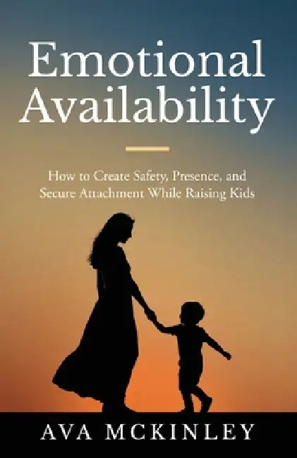 Emotional Availability: How to Create Safety, Presence, and Secure Attachment While Raising Kids by Ava McKinley