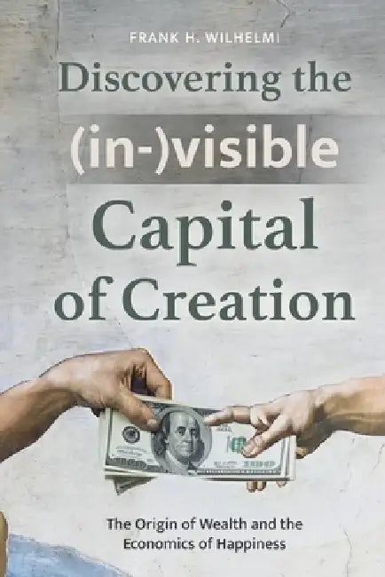 Discovering the (in-)visible Capital of Creation: The Origin of Wealth and the Economics of Happiness by Frank H. Wilhelmi