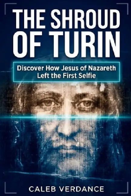 The Shroud of Turin: Discover How Jesus of Nazareth Left The First Selfie by Caleb Verdance
