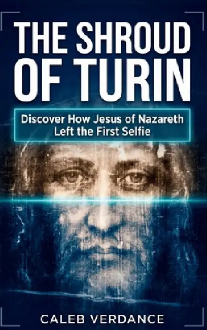 The Shroud of Turin: Discover How Jesus of Nazareth Left The First Selfie by Caleb Verdance