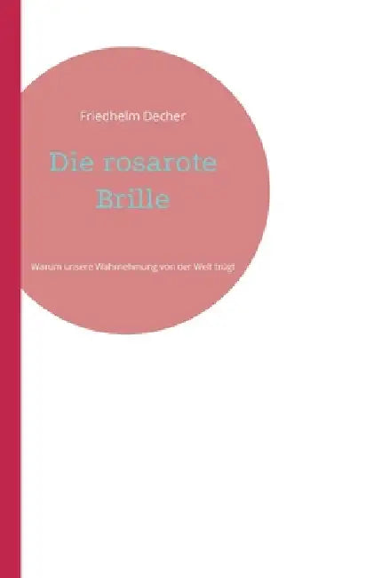 Die rosarote Brille: Warum unsere Wahrnehmung von der Welt trügt by Friedhelm Decher