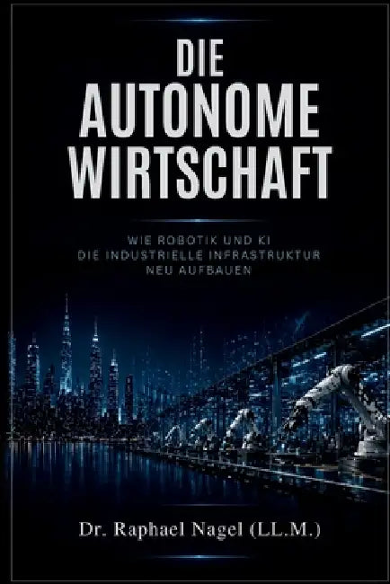 DIE AUTONOME WIRTSCHAFT - Wie Robotik und KI die industrielle Infrastruktur neu aufbauen by Raphael Nagel (LL M. ).