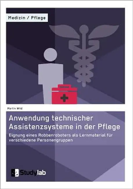 Anwendung technischer Assistenzsysteme in der Pflege: Eignung eines Robbenroboters als Lernmaterial für verschiedene Personengruppen by Wild, Martin
