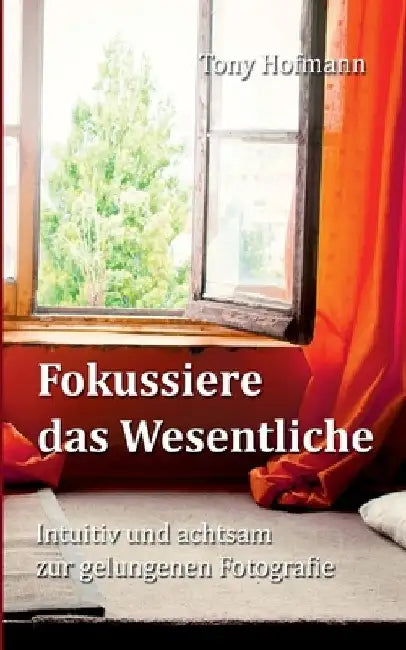 Fokussiere das Wesentliche: Intuitiv und achtsam zur gelungenen Fotografie by Tony Hofmann
