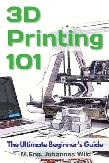 3D Printing 101: The Ultimate Beginner's Guide by M. Eng Johannes Wild