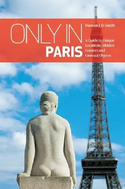 Only in Paris: A Guide to Unique Locations, Hidden Corners and Unusual Objects by Duncan J. D. Smith