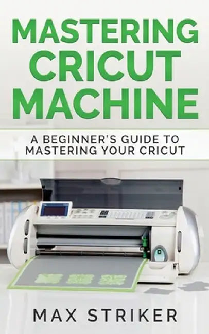 Mastering Cricut Machine: A Beginner's Guide to Mastering Your Cricut by Striker Max