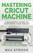 Mastering Cricut Machine: A Beginner's Guide to Mastering Your Cricut by Striker Max