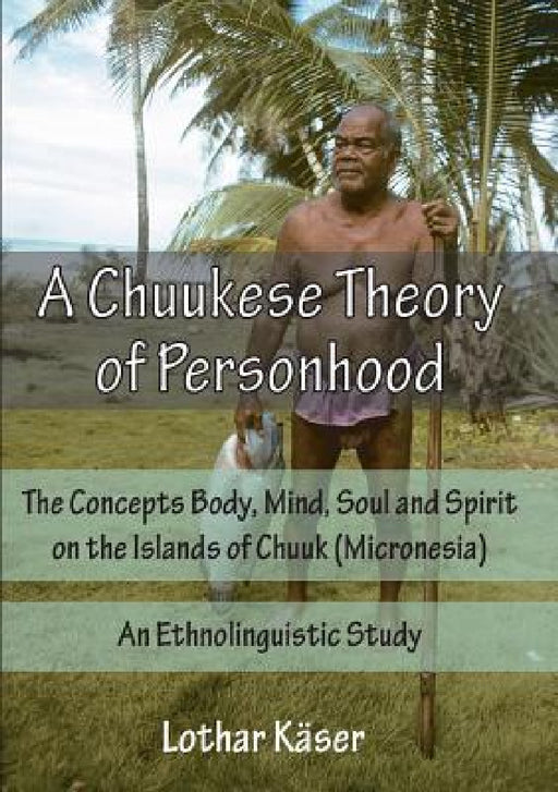 A Chuukese Theory of Personhood: The Concepts Body, Mind, Soul and Spirit on the Islands of Chuuk (Micronesia) - An Ethnolinguistic Study by Lothar Käser