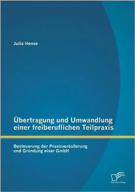 Übertragung und Umwandlung einer freiberuflichen Teilpraxis: Besteuerung der Praxisveräußerung und Gründung einer GmbH by Hense, Julia