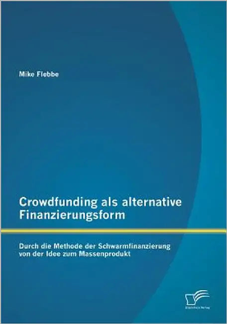 Crowdfunding als alternative Finanzierungsform: Durch die Methode der Schwarmfinanzierung von der Idee zum Massenprodukt by Flebbe, Mike