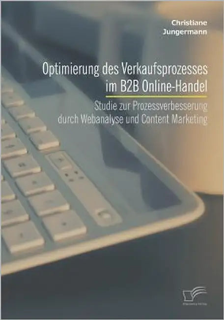 Optimierung des Verkaufsprozesses im B2B Online-Handel: Studie zur Prozessverbesserung durch Webanalyse und Content Marketing by Jungermann, Christiane