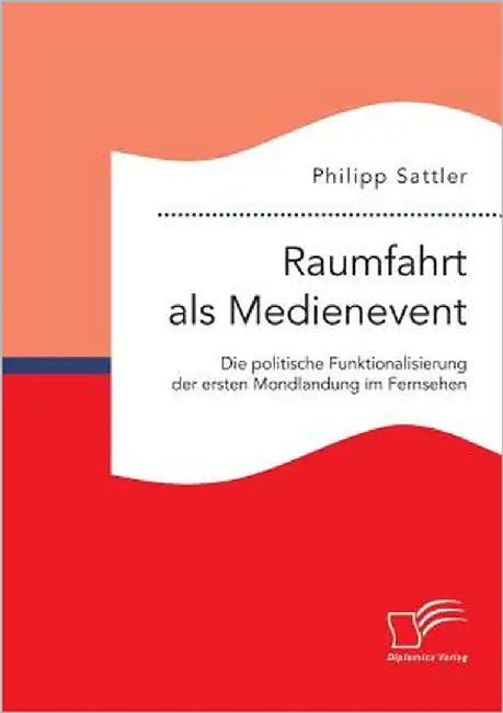 Raumfahrt als Medienevent: Die politische Funktionalisierung der ersten Mondlandung im Fernsehen by Sattler, Philipp