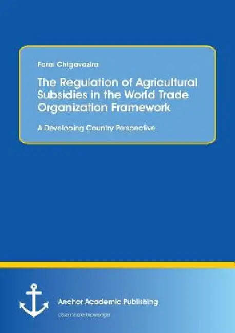 The Regulation of Agricultural Subsidies in the World Trade Organization Framework. A Developing Country Perspective by Farai Chigavazira