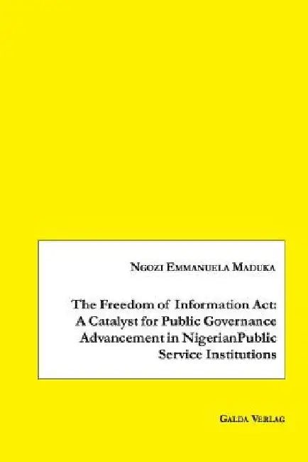 The Freedom of Information Act: A Catalyst for Public Governance Advancement in Nigerian Public Service Institutions by Ngozi Emmanuela Maduka