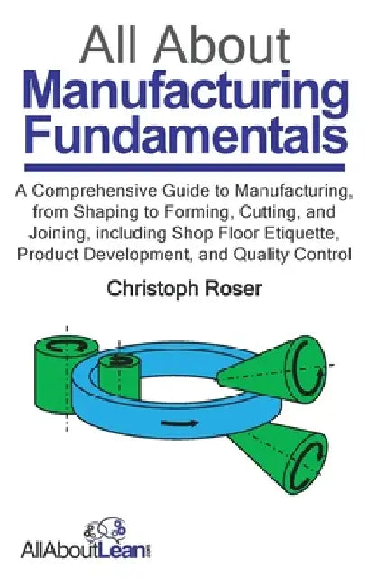 All About Manufacturing Fundamentals: A Comprehensive Guide to Manufacturing, from Shaping to Forming, Cutting, and Joining, including Shop Floor Etiq by Christoph Roser