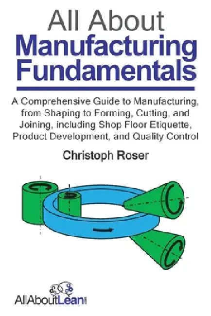 All About Manufacturing Fundamentals: A Comprehensive Guide to Manufacturing, from Shaping to Forming, Cutting, and Joining, including Shop Floor Etiq by Christoph Roser